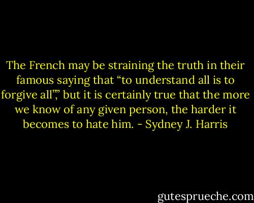 The French may be straining the truth in their famous saying that “to understand all is to forgive all”,” but it is certainly true that the more we know of any given person, the harder it becomes to hate him. - Sydney J. Harris