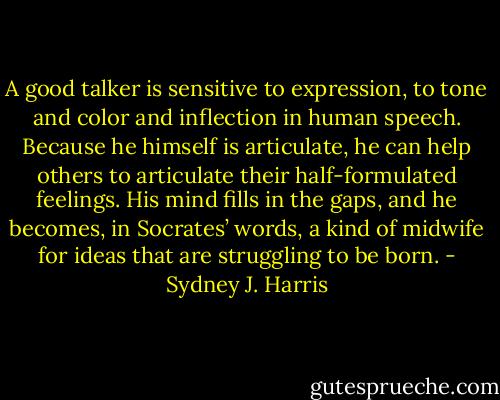A good talker is sensitive to expression, to tone and color and inflection in human speech. Because he himself is articulate, he can help others to articulate their half-formulated feelings. His mind fills in the gaps, and he becomes, in Socrates’ words, a kind of midwife for ideas that are struggling to be born. - Sydney J. Harris