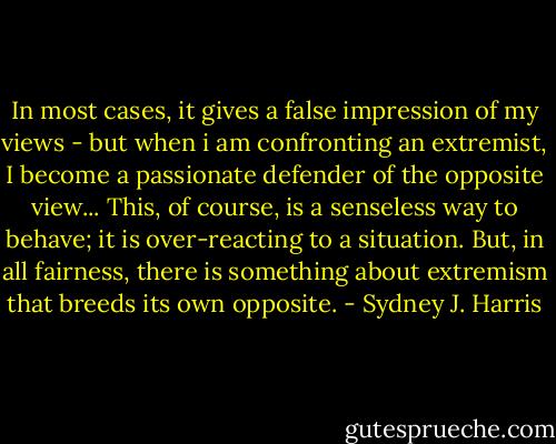 In most cases, it gives a false impression of my views - but when i am confronting an extremist, I become a passionate defender of the opposite view... This, of course, is a senseless way to behave; it is over-reacting to a situation. But, in all fairness, there is something about extremism that breeds its own opposite. - Sydney J. Harris