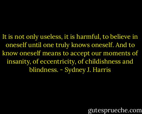 It is not only useless, it is harmful, to believe in oneself until one truly knows oneself. And to know oneself means to accept our moments of insanity, of eccentricity, of childishness and blindness. - Sydney J. Harris