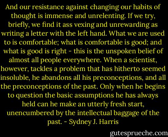 And our resistance against changing our habits of thought is immense and unrelenting. If we try, briefly, we find it ass vexing and unrewarding as writing a letter with the left hand. What we are used to is comfortable; what is comfortable is good; and what is good is right - this is the unspoken belief of almost all people everywhere. When a scientist, however, tackles a problem that has hitherto seemed insoluble, he abandons all his preconceptions, and all the preconceptions of the past. Only when he begins to question the basic assumptions he has always held can he make an utterly fresh start, unencumbered by the intellectual baggage of the past. - Sydney J. Harris