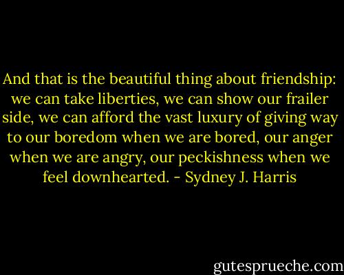And that is the beautiful thing about friendship: we can take liberties, we can show our frailer side, we can afford the vast luxury of giving way to our boredom when we are bored, our anger when we are angry, our peckishness when we feel downhearted. - Sydney J. Harris