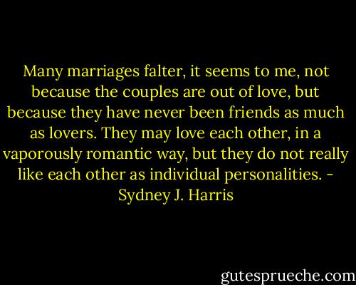 Many marriages falter, it seems to me, not because the couples are out of love, but because they have never been friends as much as lovers. They may love each other, in a vaporously romantic way, but they do not really like each other as individual personalities. - Sydney J. Harris