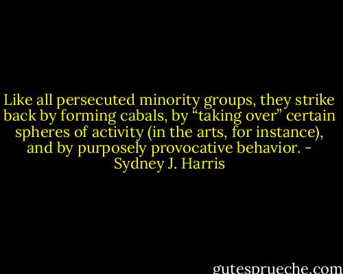 Like all persecuted minority groups, they strike back by forming cabals, by “taking over” certain spheres of activity (in the arts, for instance), and by purposely provocative behavior. - Sydney J. Harris