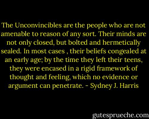 The Unconvincibles are the people who are not amenable to reason of any sort. Their minds are not only closed, but bolted and hermetically sealed. In most cases , their beliefs congealed at an early age; by the time they left their teens, they were encased in a rigid framework of thought and feeling, which no evidence or argument can penetrate. - Sydney J. Harris