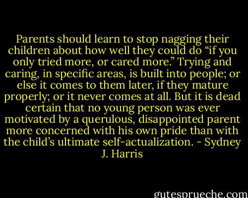 Parents should learn to stop nagging their children about how well they could do “if you only tried more, or cared more.” Trying and caring, in specific areas, is built into people; or else it comes to them later, if they mature properly; or it never comes at all. But it is dead certain that no young person was ever motivated by a querulous, disappointed parent more concerned with his own pride than with the child’s ultimate self-actualization. - Sydney J. Harris