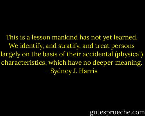 This is a lesson mankind has not yet learned. We identify, and stratify, and treat persons largely on the basis of their accidental (physical) characteristics, which have no deeper meaning. - Sydney J. Harris