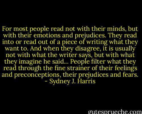 For most people read not with their minds, but with their emotions and prejudices. They read into or read out of a piece of writing what they want to. And when they disagree, it is usually not with what the writer says, but with what they imagine he said... People filter what they read through the fine strainer of their feelings and preconceptions, their prejudices and fears. - Sydney J. Harris