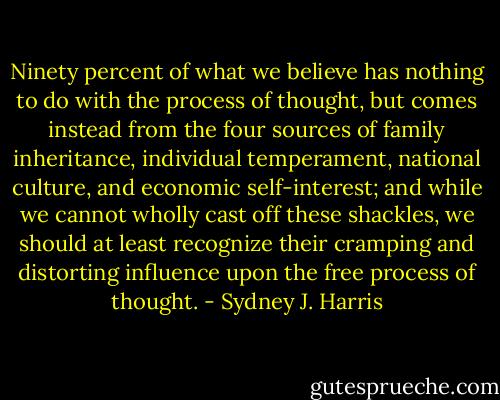 Ninety percent of what we believe has nothing to do with the process of thought, but comes instead from the four sources of family inheritance, individual temperament, national culture, and economic self-interest; and while we cannot wholly cast off these shackles, we should at least recognize their cramping and distorting influence upon the free process of thought. - Sydney J. Harris