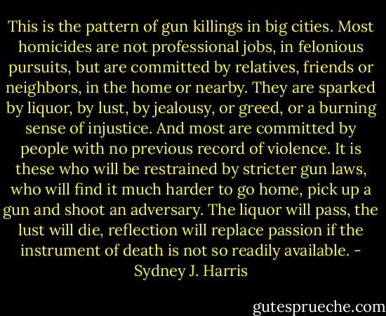This is the pattern of gun killings in big cities. Most homicides are not professional jobs, in felonious pursuits, but are committed by relatives, friends or neighbors, in the home or nearby. They are sparked by liquor, by lust, by jealousy, or greed, or a burning sense of injustice. And most are committed by people with no previous record of violence. It is these who will be restrained by stricter gun laws, who will find it much harder to go home, pick up a gun and shoot an adversary. The liquor will pass, the lust will die, reflection will replace passion if the instrument of death is not so readily available. - Sydney J. Harris