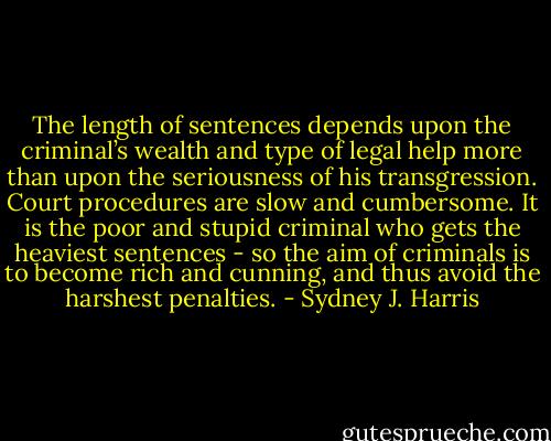 The length of sentences depends upon the criminal’s wealth and type of legal help more than upon the seriousness of his transgression. Court procedures are slow and cumbersome. It is the poor and stupid criminal who gets the heaviest sentences - so the aim of criminals is to become rich and cunning, and thus avoid the harshest penalties. - Sydney J. Harris