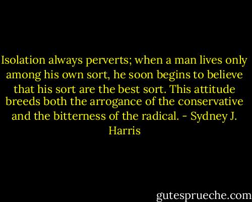 Isolation always perverts; when a man lives only among his own sort, he soon begins to believe that his sort are the best sort. This attitude breeds both the arrogance of the conservative and the bitterness of the radical. - Sydney J. Harris