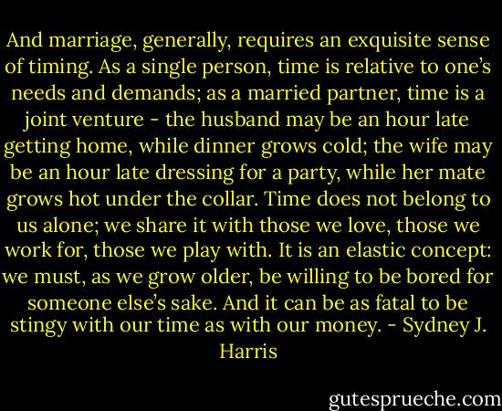 And marriage, generally, requires an exquisite sense of timing. As a single person, time is relative to one’s needs and demands; as a married partner, time is a joint venture - the husband may be an hour late getting home, while dinner grows cold; the wife may be an hour late dressing for a party, while her mate grows hot under the collar. Time does not belong to us alone; we share it with those we love, those we work for, those we play with. It is an elastic concept: we must, as we grow older, be willing to be bored for someone else’s sake. And it can be as fatal to be stingy with our time as with our money. - Sydney J. Harris