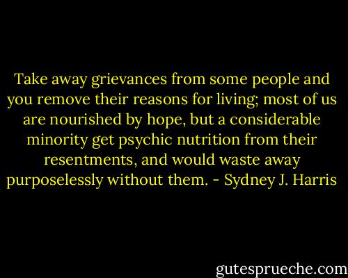 Take away grievances from some people and you remove their reasons for living; most of us are nourished by hope, but a considerable minority get psychic nutrition from their resentments, and would waste away purposelessly without them. - Sydney J. Harris