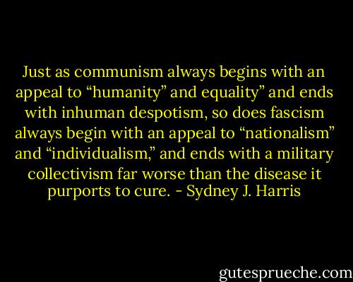 Just as communism always begins with an appeal to “humanity” and equality” and ends with inhuman despotism, so does fascism always begin with an appeal to “nationalism” and “individualism,” and ends with a military collectivism far worse than the disease it purports to cure. - Sydney J. Harris