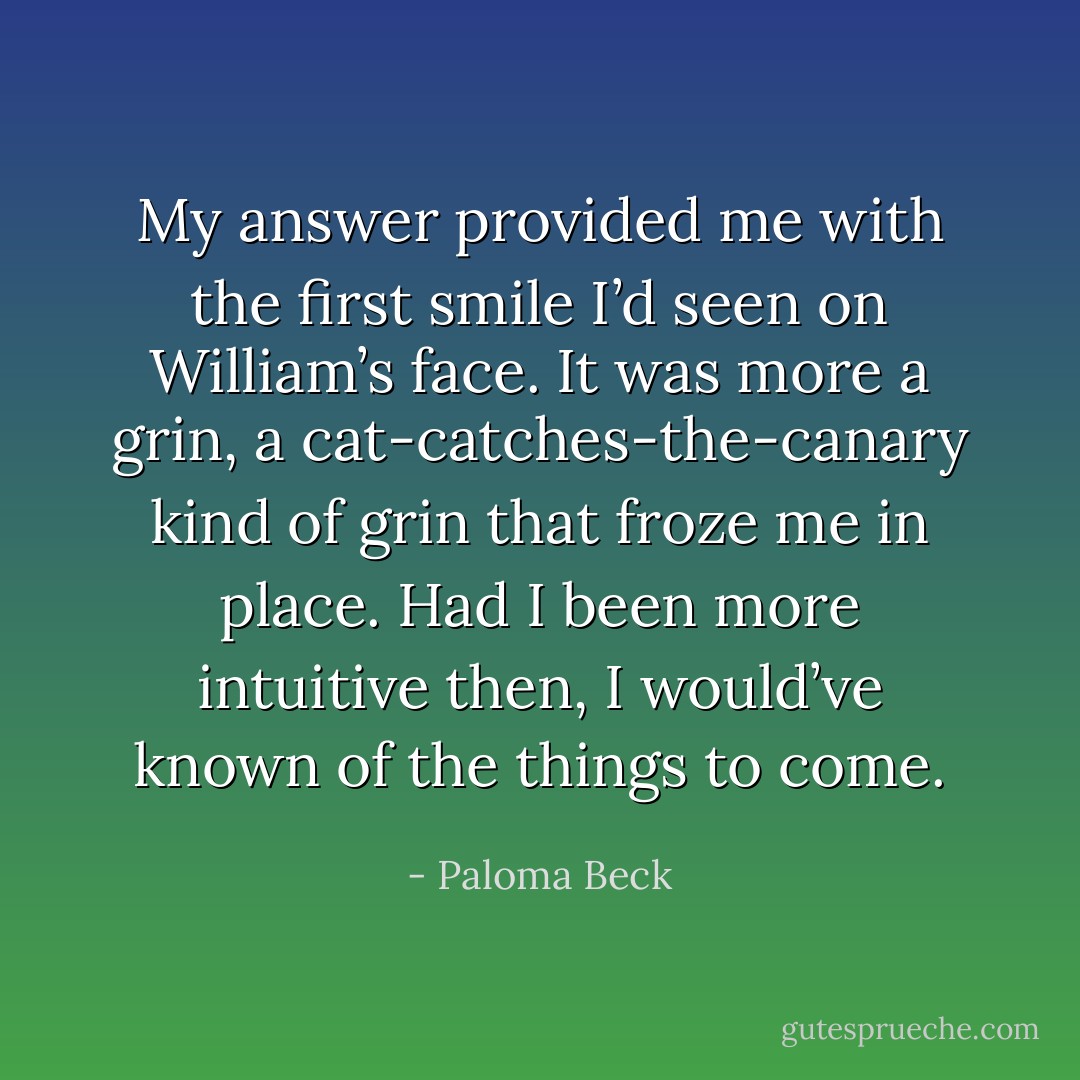 My answer provided me with the first smile I’d seen on William’s face. It was more a grin, a cat-catches-the-canary kind of grin that froze me in place. Had I been more intuitive then, I would’ve known of the things to come. - Paloma Beck