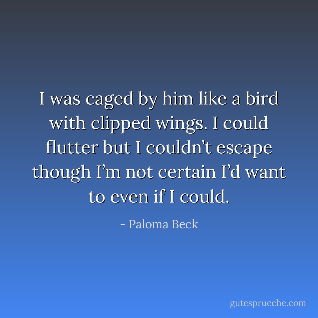 I was caged by him like a bird with clipped wings. I could flutter but I couldn’t escape though I’m not certain I’d want to even if I could. - Paloma Beck