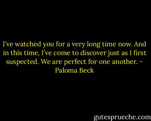I’ve watched you for a very long time now. And in this time, I’ve come to discover just as I first suspected. We are perfect for one another. - Paloma Beck