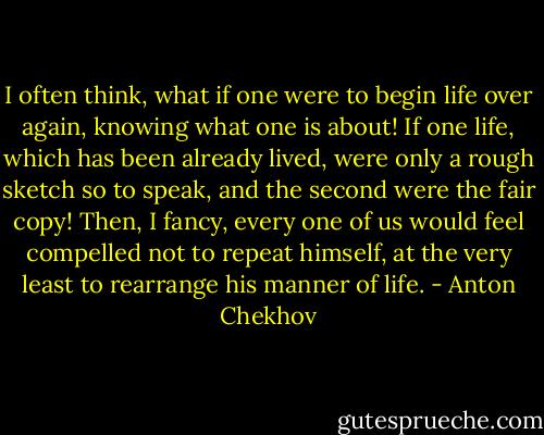 I often think, what if one were to begin life over again, knowing what one is about! If one life, which has been already lived, were only a rough sketch so to speak, and the second were the fair copy! Then, I fancy, every one of us would feel compelled not to repeat himself, at the very least to rearrange his manner of life. - Anton Chekhov