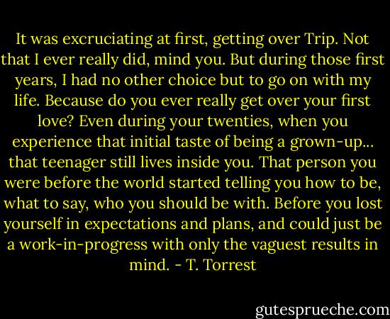 It was excruciating at first, getting over Trip. Not that I ever really did, mind you. But during those first years, I had no other choice but to go on with my life. Because do you ever really get over your first love? Even during your twenties, when you experience that initial taste of being a grown-up... that teenager still lives inside you. That person you were before the world started telling you how to be, what to say, who you should be with. Before you lost yourself in expectations and plans, and could just be a work-in-progress with only the vaguest results in mind. - T. Torrest