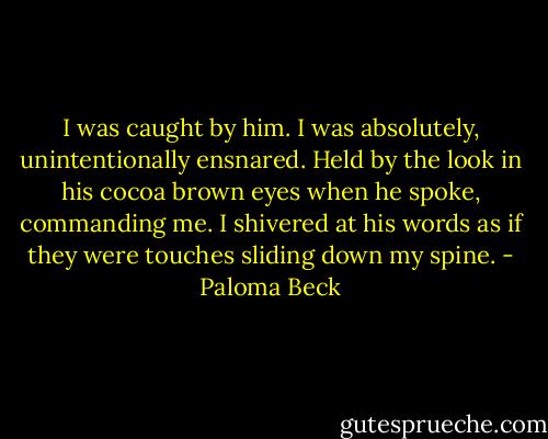 I was caught by him. I was absolutely, unintentionally ensnared. Held by the look in his cocoa brown eyes when he spoke, commanding me. I shivered at his words as if they were touches sliding down my spine. - Paloma Beck