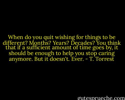 When do you quit wishing for things to be different? Months? Years? Decades? You think that if a sufficient amount of time goes by, it should be enough to help you stop caring anymore. But it doesn't. Ever. - T. Torrest