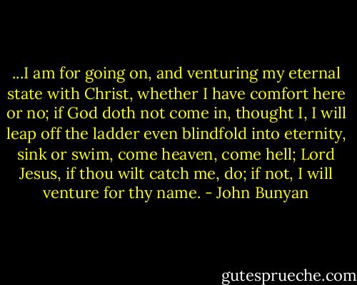 ...I am for going on, and venturing my eternal state with Christ, whether I have comfort here or no; if God doth not come in, thought I, I will leap off the ladder even blindfold into eternity, sink or swim, come heaven, come hell; Lord Jesus, if thou wilt catch me, do; if not, I will venture for thy name. - John Bunyan