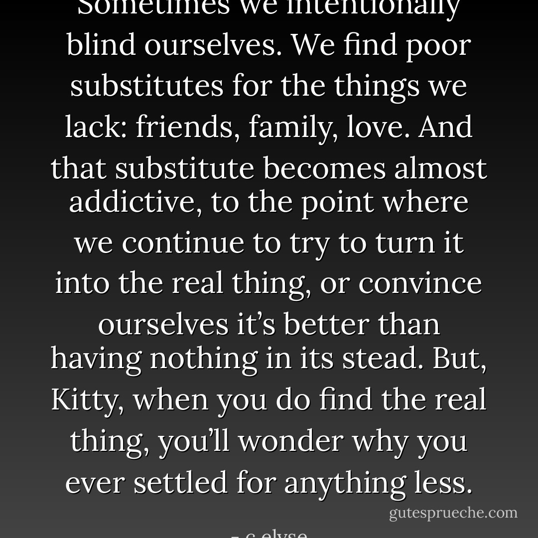 Sometimes we intentionally blind ourselves. We find poor substitutes for the things we lack: friends, family, love. And that substitute becomes almost addictive, to the point where we continue to try to turn it into the real thing, or convince ourselves it’s better than having nothing in its stead. But, Kitty, when you do find the real thing, you’ll wonder why you ever settled for anything less. - c elyse