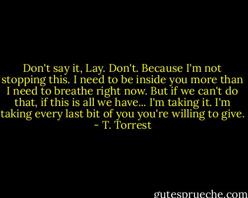 Don't say it, Lay. Don't. Because I'm not stopping this. I need to be inside you more than I need to breathe right now. But if we can't do that, if this is all we have... I'm taking it. I'm taking every last bit of you you're willing to give. - T. Torrest
