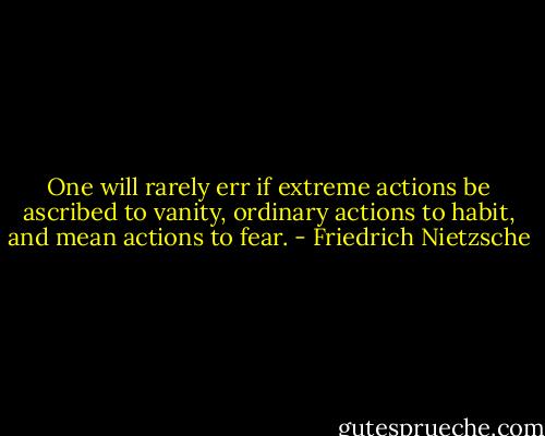 One will rarely err if extreme actions be ascribed to vanity, ordinary actions to habit, and mean actions to fear. - Friedrich Nietzsche