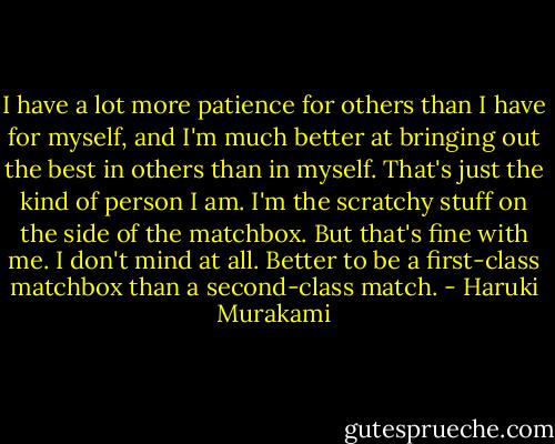 I have a lot more patience for others than I have for myself, and I'm much better at bringing out the best in others than in myself. That's just the kind of person I am. I'm the scratchy stuff on the side of the matchbox. But that's fine with me. I don't mind at all. Better to be a first-class matchbox than a second-class match. - Haruki Murakami