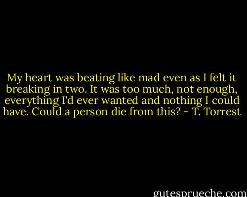 My heart was beating like mad even as I felt it breaking in two. It was too much, not enough, everything I'd ever wanted and nothing I could have. Could a person die from this? - T. Torrest