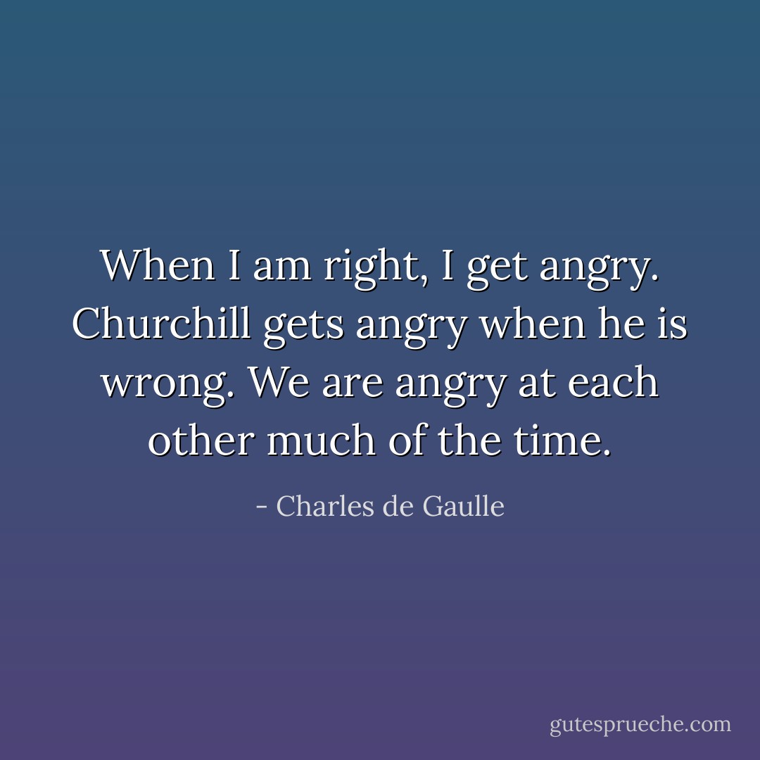When I am right, I get angry. Churchill gets angry when he is wrong. We are angry at each other much of the time. - Charles de Gaulle