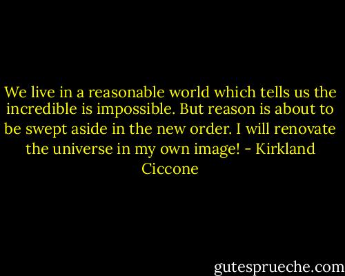 We live in a reasonable world which tells us the incredible is impossible. But reason is about to be swept aside in the new order. I will renovate the universe in my own image! - Kirkland Ciccone