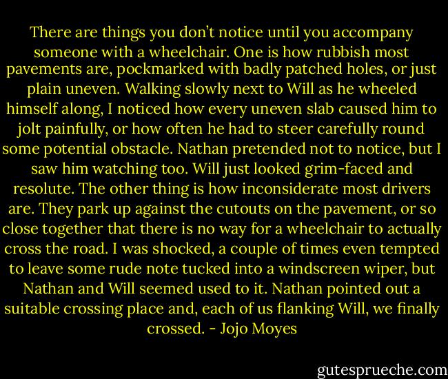 There are things you don’t notice until you accompany someone with a wheelchair. One is how rubbish most pavements are, pockmarked with badly patched holes, or just plain uneven. Walking slowly next to Will as he wheeled himself along, I noticed how every uneven slab caused him to jolt painfully, or how often he had to steer carefully round some potential obstacle. Nathan pretended not to notice, but I saw him watching too. Will just looked grim-faced and resolute. The other thing is how inconsiderate most drivers are. They park up against the cutouts on the pavement, or so close together that there is no way for a wheelchair to actually cross the road. I was shocked, a couple of times even tempted to leave some rude note tucked into a windscreen wiper, but Nathan and Will seemed used to it. Nathan pointed out a suitable crossing place and, each of us flanking Will, we finally crossed. - Jojo Moyes