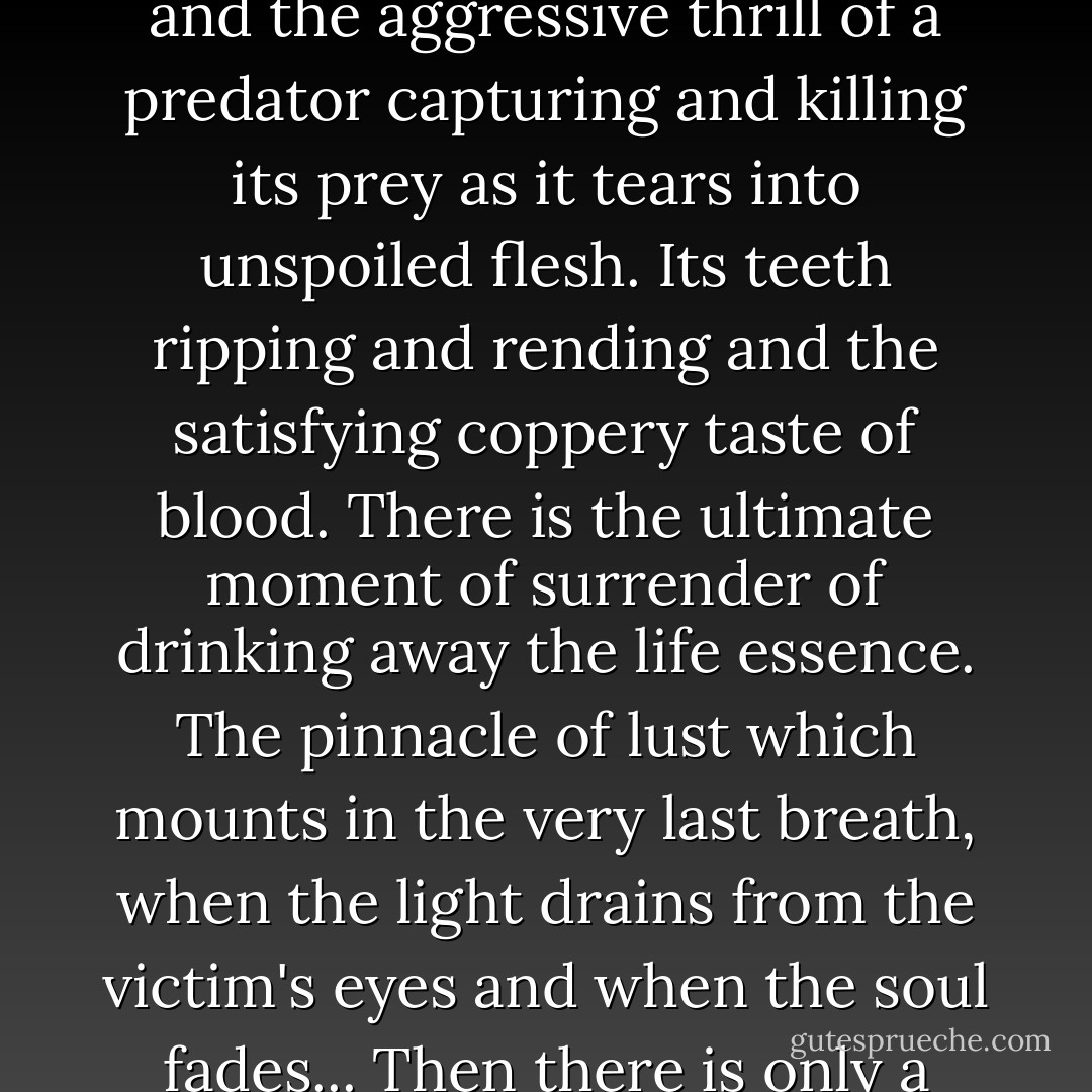 The images start to darken and she feels another hunger well up in her, this one having to do with another kind of desire. The desire to feed, to possess, and the aggressive thrill of a predator capturing and killing its prey as it tears into unspoiled flesh. Its teeth ripping and rending and the satisfying coppery taste of blood. There is the ultimate moment of surrender of drinking away the life essence. The pinnacle of lust which mounts in the very last breath, when the light drains from the victim's eyes and when the soul fades... Then there is only a triumphant cry to the moonlight and the beckoning depths of the ever waiting water. - Melissa St. Hilaire