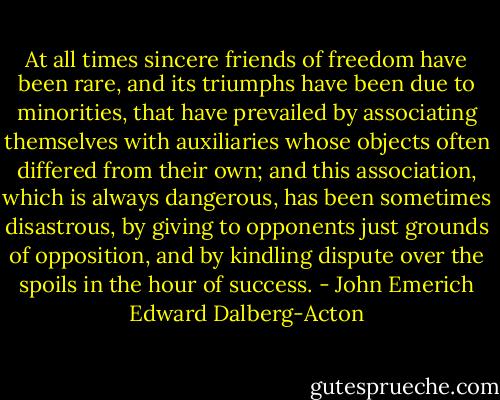At all times sincere friends of freedom have been rare, and its triumphs have been due to minorities, that have prevailed by associating themselves with auxiliaries whose objects often differed from their own; and this association, which is always dangerous, has been sometimes disastrous, by giving to opponents just grounds of opposition, and by kindling dispute over the spoils in the hour of success. - John Emerich Edward Dalberg-Acton