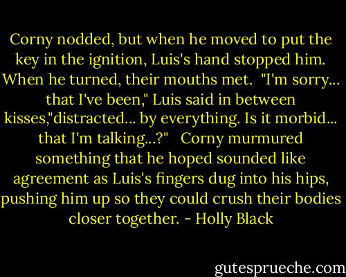 Corny nodded, but when he moved to put the key in the ignition, Luis's hand stopped him. When he turned, their mouths met.<br /> "I'm sorry... that I've been," Luis said in between kisses,"distracted... by everything. Is it morbid... that I'm talking...?" <br /> Corny murmured something that he hoped sounded like agreement as Luis's fingers dug into his hips, pushing him up so they could crush their bodies closer together. - Holly Black