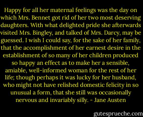 Happy for all her maternal feelings was the day on which Mrs. Bennet got rid of her two most deserving daughters. With what delighted pride she afterwards visited Mrs. Bingley, and talked of Mrs. Darcy, may be guessed. I wish I could say, for the sake of her family, that the accomplishment of her earnest desire in the establishment of so many of her children produced so happy an effect as to make her a sensible, amiable, well-informed woman for the rest of her life; though perhaps it was lucky for her husband, who might not have relished domestic felicity in so unusual a form, that she still was occasionally nervous and invariably silly. - Jane Austen
