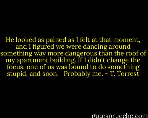 He looked as pained as I felt at that moment, and I figured we were dancing around something way more dangerous than the roof of my apartment building. If I didn't change the focus, one of us was bound to do something stupid, and soon. <br /><br />Probably me. - T. Torrest