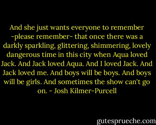 And she just wants everyone to remember -please remember- that once there was a darkly sparkling, glittering, shimmering, lovely dangerous time in this city when Aqua loved Jack.<br />And Jack loved Aqua.<br />And I loved Jack.<br />And Jack loved me.<br />And boys will be boys.<br />And boys will be girls.<br />And sometimes the show can't go on. - Josh Kilmer-Purcell