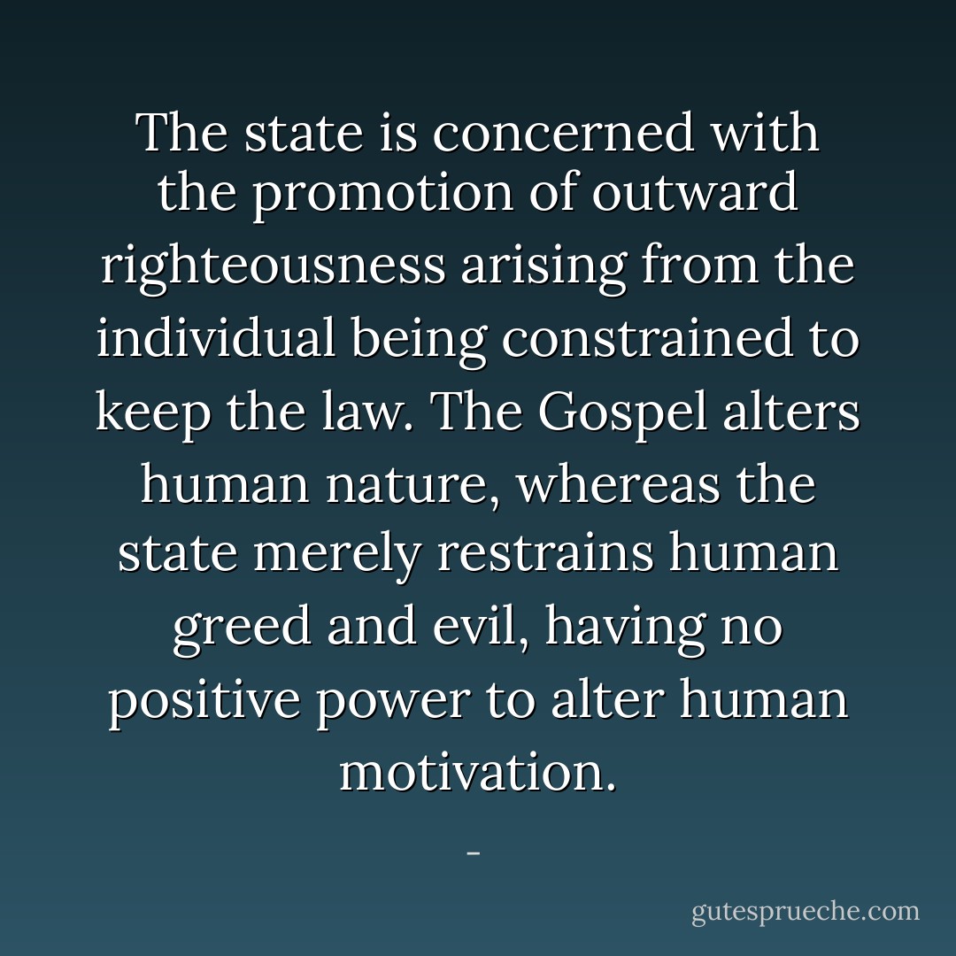 The state is concerned with the promotion of outward righteousness arising from the individual being constrained to keep the law. The Gospel alters human nature, whereas the state merely restrains human greed and evil, having no positive power to alter human motivation. - 