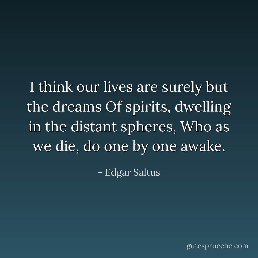 I think our lives are surely but the dreams<br />Of spirits, dwelling in the distant spheres,<br />Who as we die, do one by one awake. - Edgar Saltus