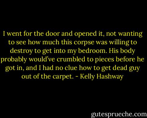 I went for the door and opened it, not wanting to see how much this corpse was willing to destroy to get into my bedroom. His body probably would’ve crumbled to pieces before he got in, and I had no clue how to get dead guy out of the carpet. - Kelly Hashway