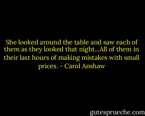 She looked around the table and saw each of them as they looked that night...All of them in their last hours of making mistakes with small prices. - Carol Anshaw