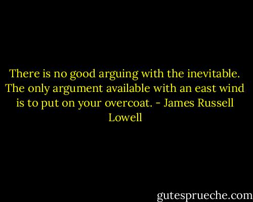 There is no good arguing with the inevitable. The only argument available with an east wind is to put on your overcoat. - James Russell Lowell