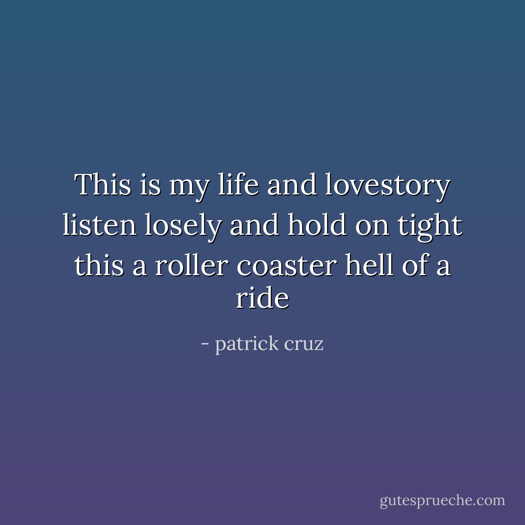 This is my life and lovestory listen losely and hold on tight this a roller coaster hell of a ride - patrick cruz