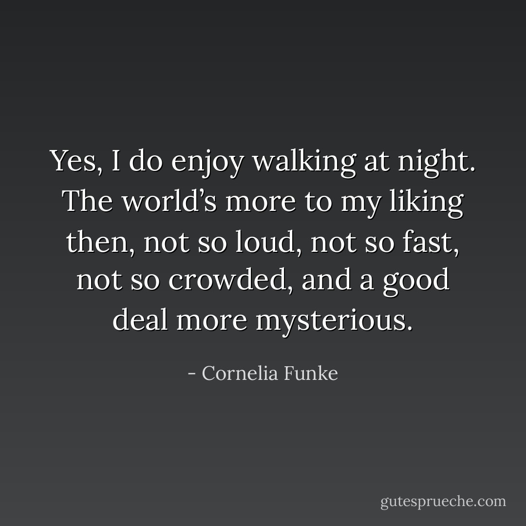 Yes, I do enjoy walking at night. The world’s more to my liking then, not so loud, not so fast, not so crowded, and a good deal more mysterious. - Cornelia Funke