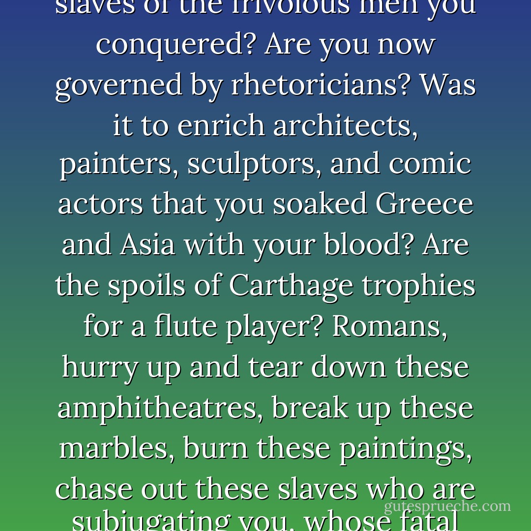 O Fabricius! What would your great soul have thought, if to your own misfortune you had been called back to life and had seen the pompous face of this Rome saved by your efforts and which your honourable name had distinguished more than all its conquests? 'Gods,' you would have said, 'what has happened to those thatched roofs and those rustic dwelling places where, back then, moderation and virtue lived? What fatal splendour has succeeded Roman simplicity? What is this strange language? What are these effeminate customs? What do these statues signify, these paintings, these buildings? You mad people, what have you done? You, masters of nations, have you turned yourself into the slaves of the frivolous men you conquered? Are you now governed by rhetoricians? Was it to enrich architects, painters, sculptors, and comic actors that you soaked Greece and Asia with your blood? Are the spoils of Carthage trophies for a flute player? Romans, hurry up and tear down these amphitheatres, break up these marbles, burn these paintings, chase out these slaves who are subjugating you, whose fatal arts are corrupting you. Let other hands distinguish themselves with vain talents. The only talent worthy of Rome is that of conquering the world and making virtue reign there. When Cineas took our Senate for an assembly of kings, he was not dazzled by vain pomp or by affected elegance. He did not hear there this frivolous eloquence, the study and charm of futile men. What then did Cineas see that was so majestic? O citizens! He saw a spectacle which your riches or your arts could never produce, the most beautiful sight which has ever appeared under heaven, an assembly of two hundred virtuous men, worthy of commanding in Rome and governing the earth. - Jean-Jacques Rousseau