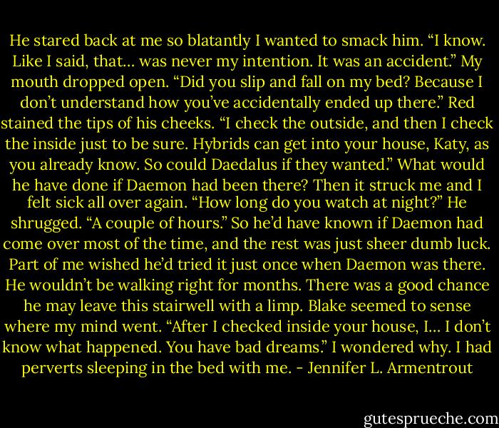 He stared back at me so blatantly I wanted to smack him. “I know. Like I said, that… was never my intention. It was an accident.” My mouth dropped open. “Did you slip and fall on my bed? Because I don’t understand how you’ve accidentally ended up there.” Red stained the tips of his cheeks. “I check the outside, and then I check the inside just to be sure. Hybrids can get into your house, Katy, as you already know. So could Daedalus if they wanted.” What would he have done if Daemon had been there? Then it struck me and I felt sick all over again. “How long do you watch at night?” He shrugged. “A couple of hours.” So he’d have known if Daemon had come over most of the time, and the rest was just sheer dumb luck. Part of me wished he’d tried it just once when Daemon was there. He wouldn’t be walking right for months. There was a good chance he may leave this stairwell with a limp. Blake seemed to sense where my mind went. “After I checked inside your house, I… I don’t know what happened. You have bad dreams.” I wondered why. I had perverts sleeping in the bed with me. - Jennifer L. Armentrout